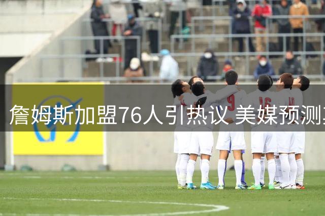 詹姆斯加盟76人引热议 美媒预测其将迎生涯最轻松赛季
